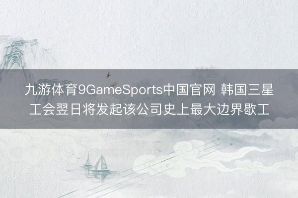 九游体育9GameSports中国官网 韩国三星工会翌日将发起该公司史上最大边界歇工