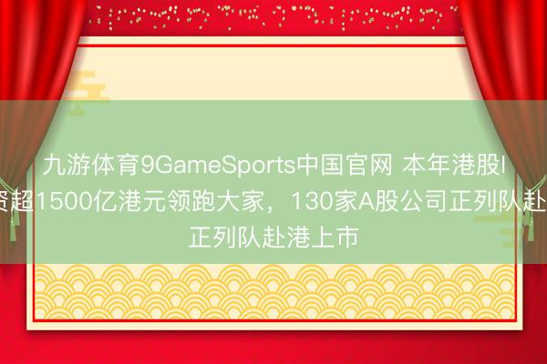 九游体育9GameSports中国官网 本年港股IPO募资超1500亿港元领跑大家，130家A股公司正列队赴港上市