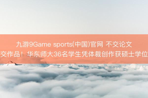 九游9Game sports(中国)官网 不交论文交作品！华东师大36名学生凭体裁创作获硕士学位