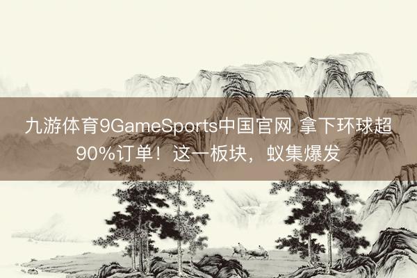 九游体育9GameSports中国官网 拿下环球超90%订单!这一板块,蚁集爆发