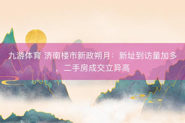 九游体育 济南楼市新政朔月：新址到访量加多，二手房成交立异高