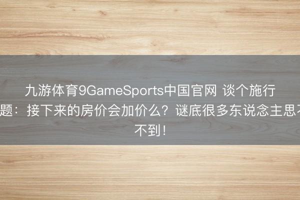 九游体育9GameSports中国官网 谈个施行的问题:接下来的房价会加价么?谜底很多东说念主思不到!