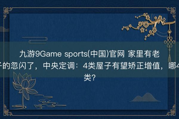 九游9Game sports(中国)官网 家里有老屋子的忽闪了，中央定调：4类屋子有望矫正增值，哪4类？