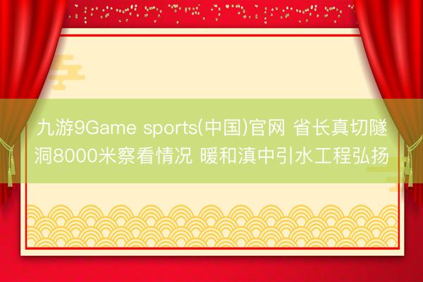 九游9Game sports(中国)官网 省长真切隧洞8000米察看情况 暖和滇中引水工程弘扬