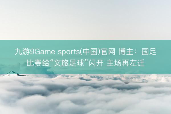 九游9Game sports(中国)官网 博主：国足比赛给“文旅足球”闪开 主场再左迁