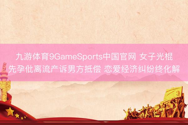 九游体育9GameSports中国官网 女子光棍先孕仳离流产诉男方抵偿 恋爱经济纠纷终化解