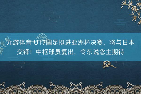 九游体育 U17国足挺进亚洲杯决赛,将与日本交锋!中枢球员复出,令东说念主期待