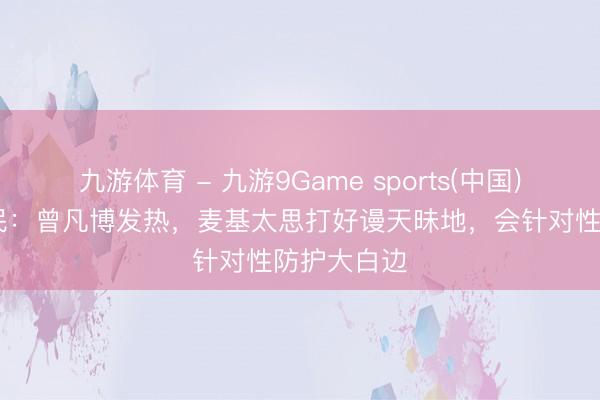 九游体育 - 九游9Game sports(中国)官网 许利民：曾凡博发热，麦基太思打好谩天昧地，会针对性防护大白边