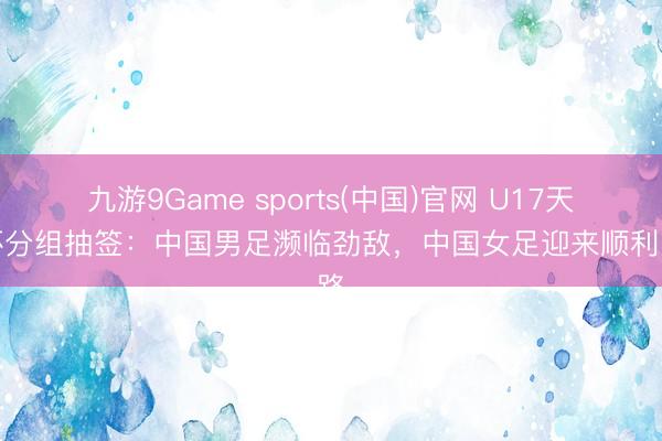 九游9Game sports(中国)官网 U17天下杯分组抽签:中国男足濒临劲敌,中国女足迎来顺利之路