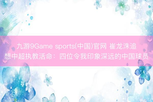 九游9Game sports(中国)官网 崔龙洙追想中超执教活命：四位令我印象深远的中国球员