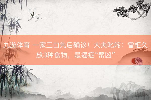 九游体育 一家三口先后确诊！大夫叱咤：雪柜久放3种食物，是癌症“帮凶”