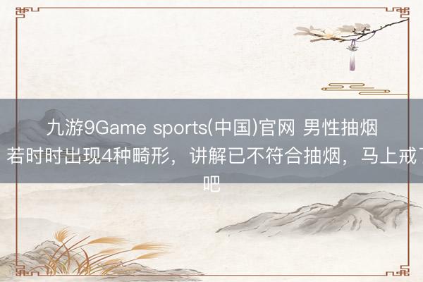 九游9Game sports(中国)官网 男性抽烟后，若时时出现4种畸形，讲解已不符合抽烟，马上戒了吧
