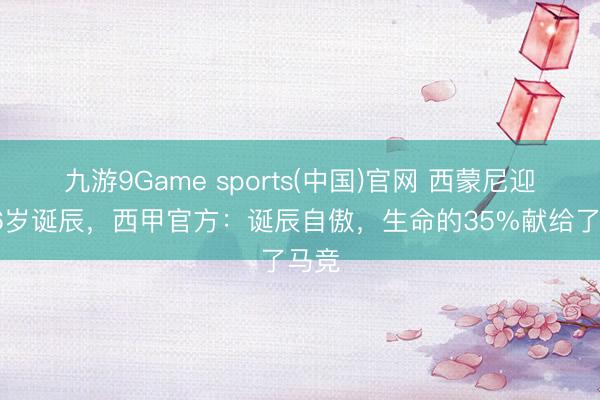 九游9Game sports(中国)官网 西蒙尼迎来56岁诞辰，西甲官方：诞辰自傲，生命的35%献给了马竞