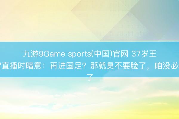 九游9Game sports(中国)官网 37岁王大雷直播时暗意：再进国足？那就臭不要脸了，咱没必要了