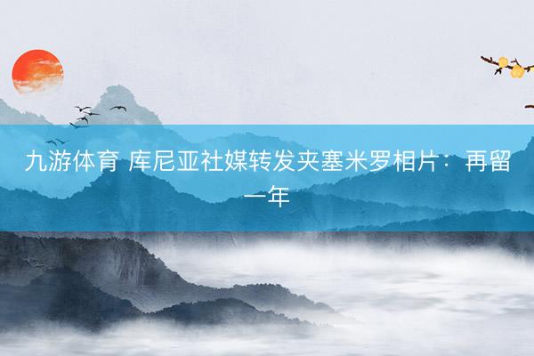 九游体育 库尼亚社媒转发夹塞米罗相片:再留一年