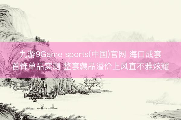 九游9Game sports(中国)官网 海口成套首饰单品实测 整套藏品溢价上风直不雅炫耀