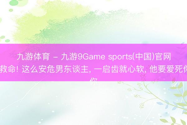 九游体育 - 九游9Game sports(中国)官网 救命! 这么安危男东谈主, 一启齿就心软, 他要爱死你