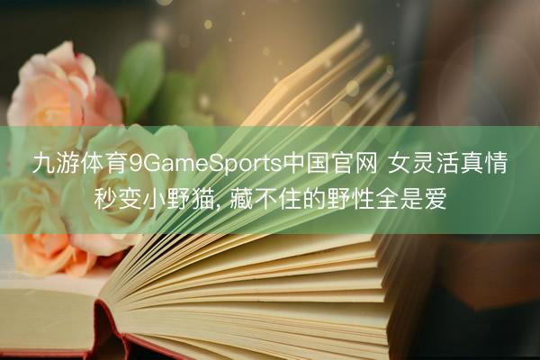 九游体育9GameSports中国官网 女灵活真情秒变小野猫， 藏不住的野性全是爱