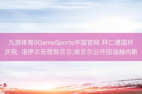 九游体育9GameSports中国官网 拜仁德国杯庆祝: 诺伊尔无视努贝尔;埃贝尔公开回话赫内斯