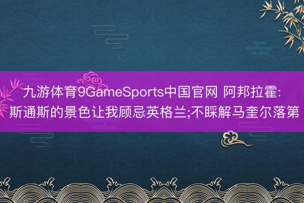 九游体育9GameSports中国官网 阿邦拉霍: 斯通斯的景色让我顾忌英格兰;不睬解马奎尔落第