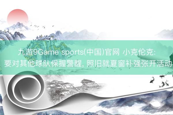 九游9Game sports(中国)官网 小克伦克: 要对其他球队保握警醒, 照旧就夏窗补强张开活动
