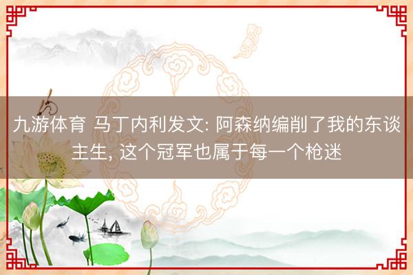 九游体育 马丁内利发文: 阿森纳编削了我的东谈主生， 这个冠军也属于每一个枪迷
