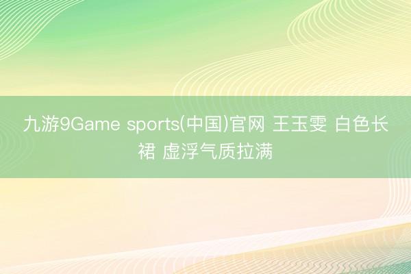 九游9Game sports(中国)官网 王玉雯 白色长裙 虚浮气质拉满