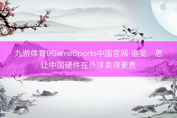 九游体育9GameSports中国官网 追觅，思让中国硬件在外洋卖得更贵