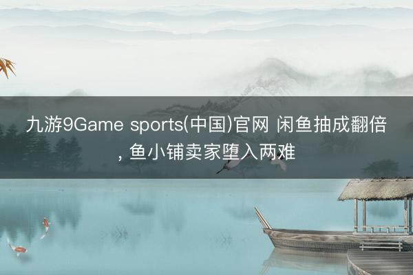 九游9Game sports(中国)官网 闲鱼抽成翻倍, 鱼小铺卖家堕入两难