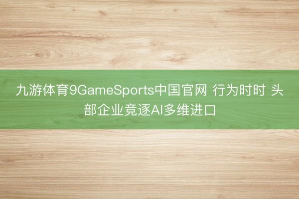 九游体育9GameSports中国官网 行为时时 头部企业竞逐AI多维进口