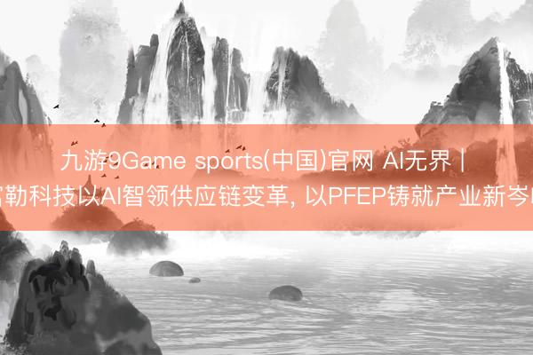 九游9Game sports(中国)官网 AI无界 | 富勒科技以AI智领供应链变革， 以PFEP铸就产业新岑岭