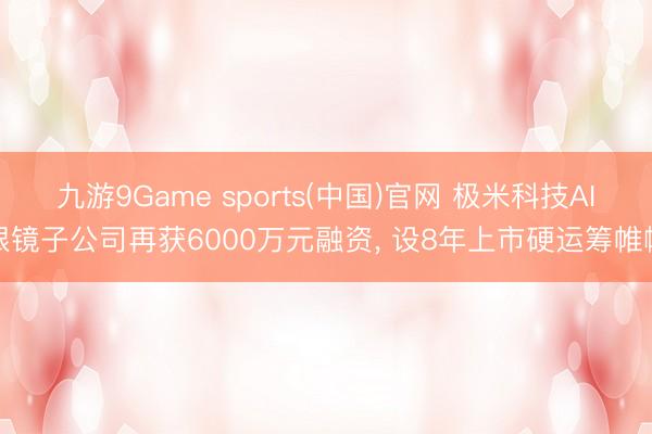 九游9Game sports(中国)官网 极米科技AI眼镜子公司再获6000万元融资， 设8年上市硬运筹帷幄