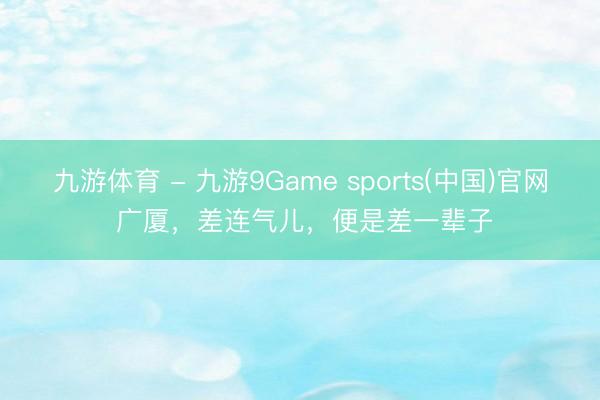 九游体育 - 九游9Game sports(中国)官网 广厦，差连气儿，便是差一辈子