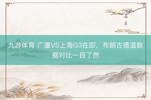 九游体育 广厦VS上海G3在即,布朗古德温数据对比一目了然