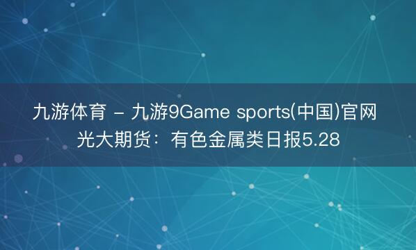 九游体育 - 九游9Game sports(中国)官网 光大期货:有色金属类日报5.28