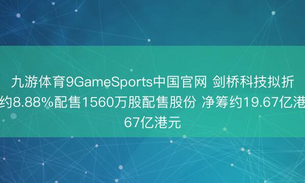 九游体育9GameSports中国官网 剑桥科技拟折让约8.88%配售1560万股配售股份 净筹约19.67亿港元