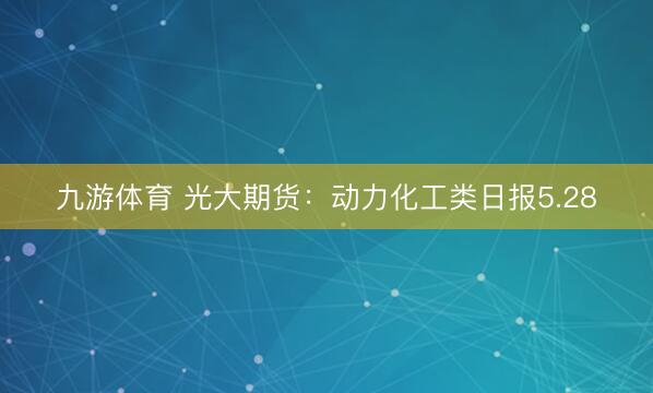 九游体育 光大期货:动力化工类日报5.28
