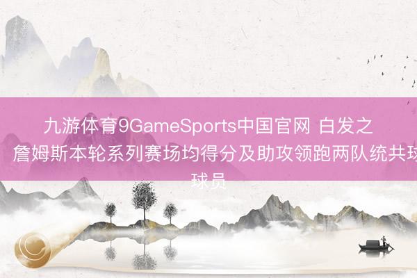 九游体育9GameSports中国官网 白发之心!詹姆斯本轮系列赛场均得分及助攻领跑两队统共球员