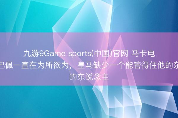 九游9Game sports(中国)官网 马卡电台：姆巴佩一直在为所欲为，皇马缺少一个能管得住他的东说念主