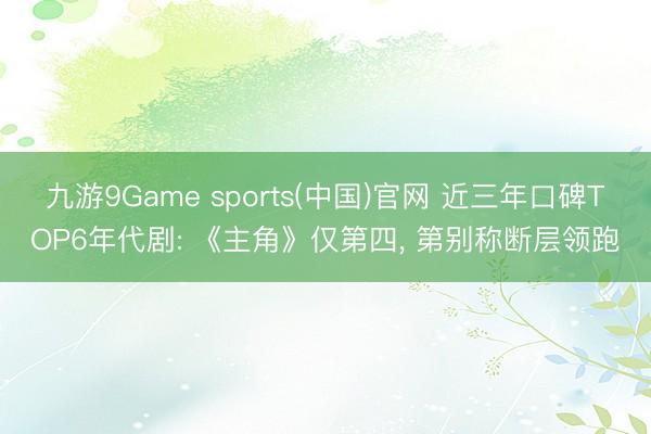 九游9Game sports(中国)官网 近三年口碑TOP6年代剧: 《主角》仅第四， 第别称断层领跑