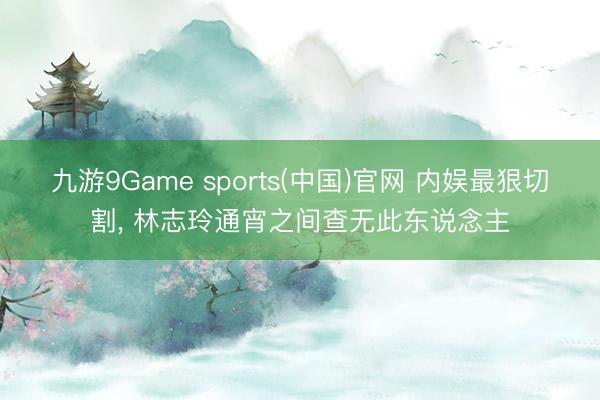 九游9Game sports(中国)官网 内娱最狠切割， 林志玲通宵之间查无此东说念主