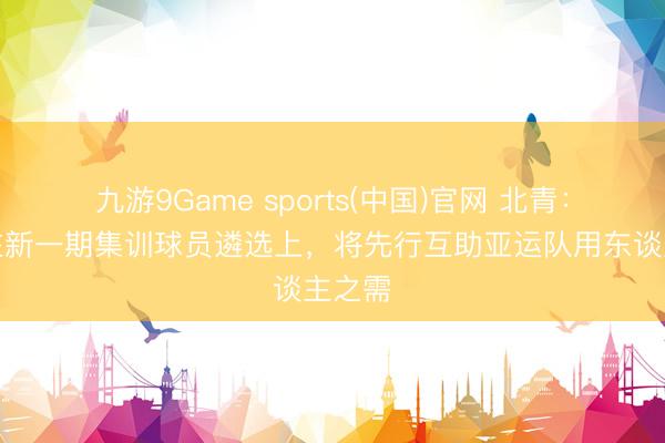 九游9Game sports(中国)官网 北青：国足在新一期集训球员遴选上，将先行互助亚运队用东谈主之需