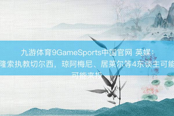 九游体育9GameSports中国官网 英媒:若阿隆索执教切尔西,琼阿梅尼、居莱尔等4东谈主可能来投