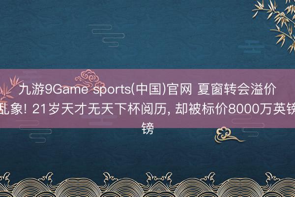 九游9Game sports(中国)官网 夏窗转会溢价乱象! 21岁天才无天下杯阅历, 却被标价8000万英镑