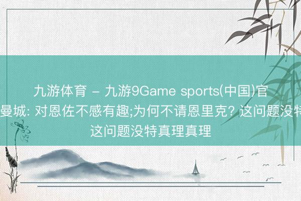 九游体育 - 九游9Game sports(中国)官网 记者谈曼城: 对恩佐不感有趣;为何不请恩里克? 这问题没特真理真理