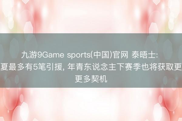 九游9Game sports(中国)官网 泰晤士: 曼联今夏最多有5笔引援， 年青东说念主下赛季也将获取更多契机