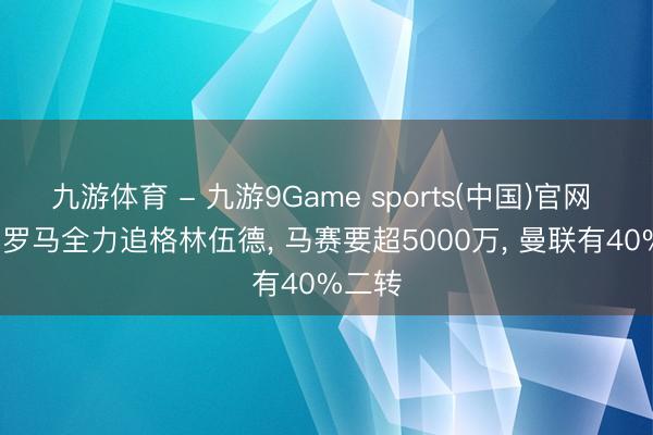 九游体育 - 九游9Game sports(中国)官网 迪马: 罗马全力追格林伍德， 马赛要超5000万， 曼联有40%二转