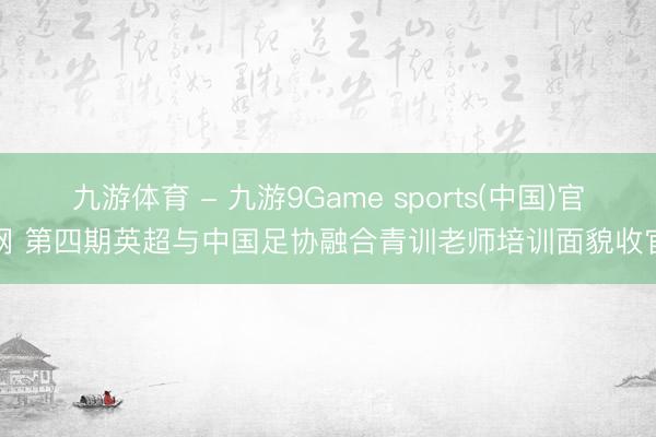 九游体育 - 九游9Game sports(中国)官网 第四期英超与中国足协融合青训老师培训面貌收官