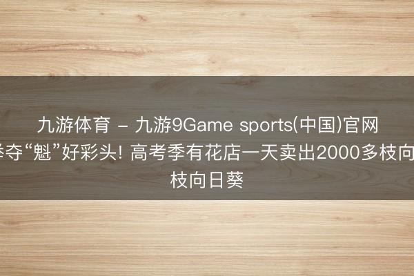 九游体育 - 九游9Game sports(中国)官网 一举夺“魁”好彩头! 高考季有花店一天卖出2000多枝向日葵
