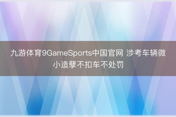 九游体育9GameSports中国官网 涉考车辆微小造孽不扣车不处罚